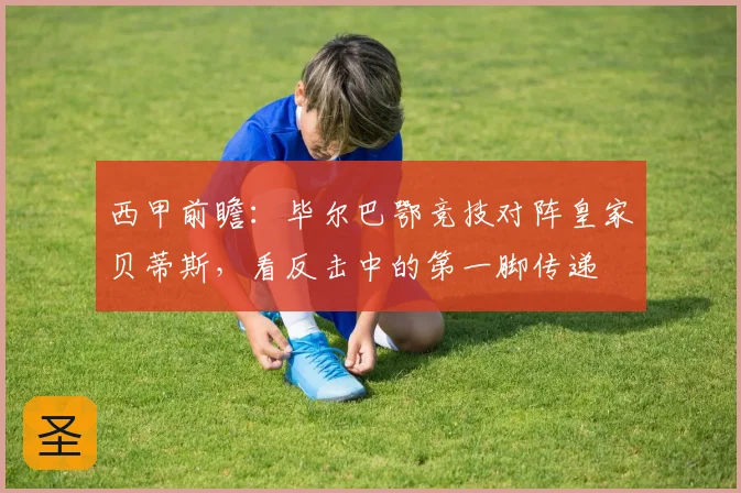 西甲前瞻:毕尔巴鄂竞技对阵皇家贝蒂斯,看反击中的第一脚传递